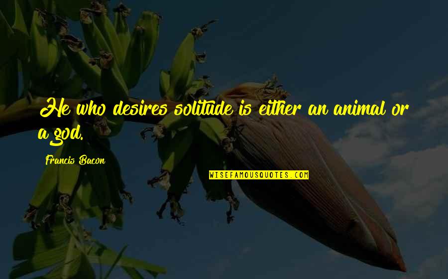 Friend Ditching You Quotes By Francis Bacon: He who desires solitude is either an animal Friend Ditching You Quotes By Francis Bacon: He who desires solitude is either an animal