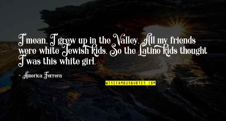 Friends You Grew Up With Quotes By America Ferrera: I mean, I grew up in the Valley. Friends You Grew Up With Quotes By America Ferrera: I mean, I grew up in the Valley.