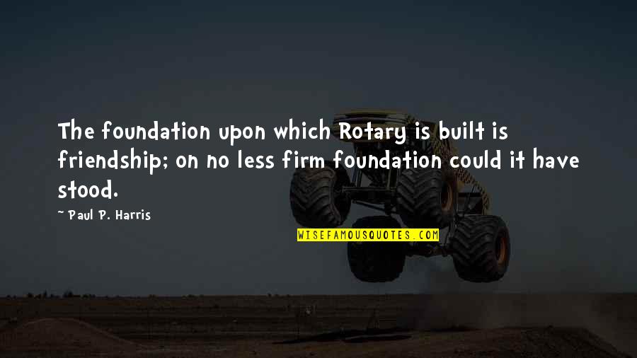 Friendship Built Quotes By Paul P. Harris: The foundation upon which Rotary is built is
