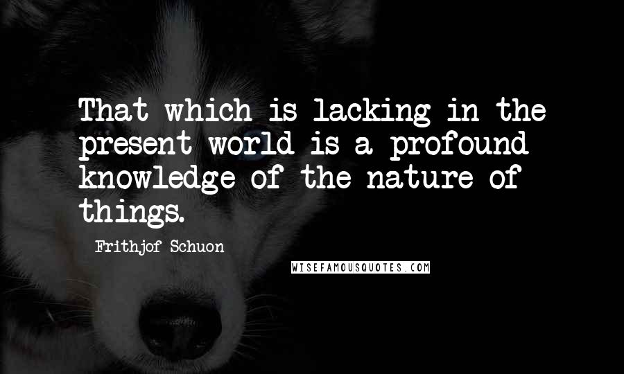 Frithjof Schuon quotes: That which is lacking in the present world is a profound knowledge of the nature of things.