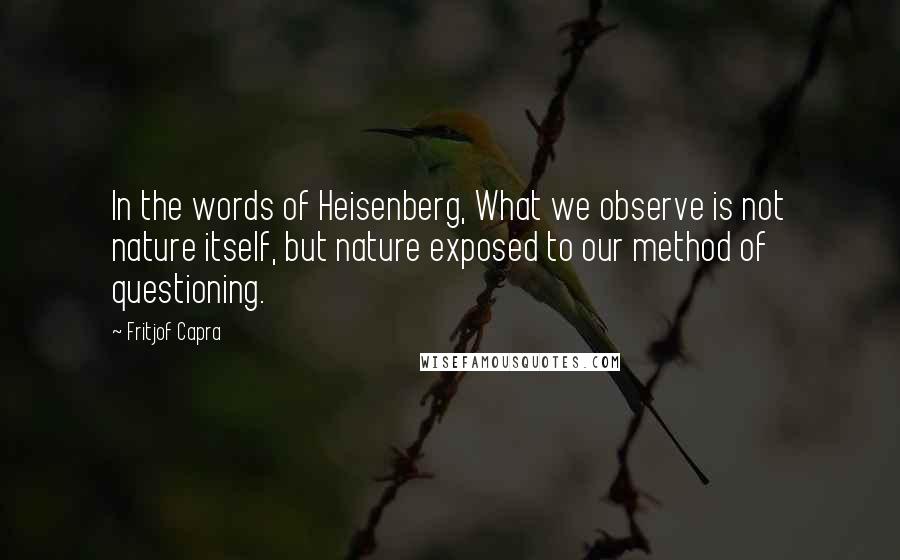 Fritjof Capra quotes: In the words of Heisenberg, What we observe is not nature itself, but nature exposed to our method of questioning.
