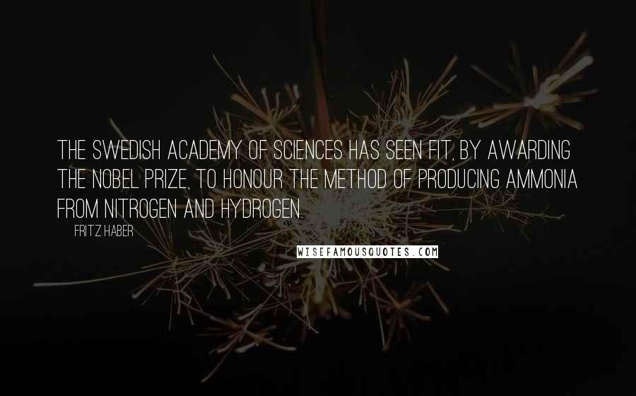 Fritz Haber quotes: The Swedish Academy of Sciences has seen fit, by awarding the Nobel Prize, to honour the method of producing ammonia from nitrogen and hydrogen.