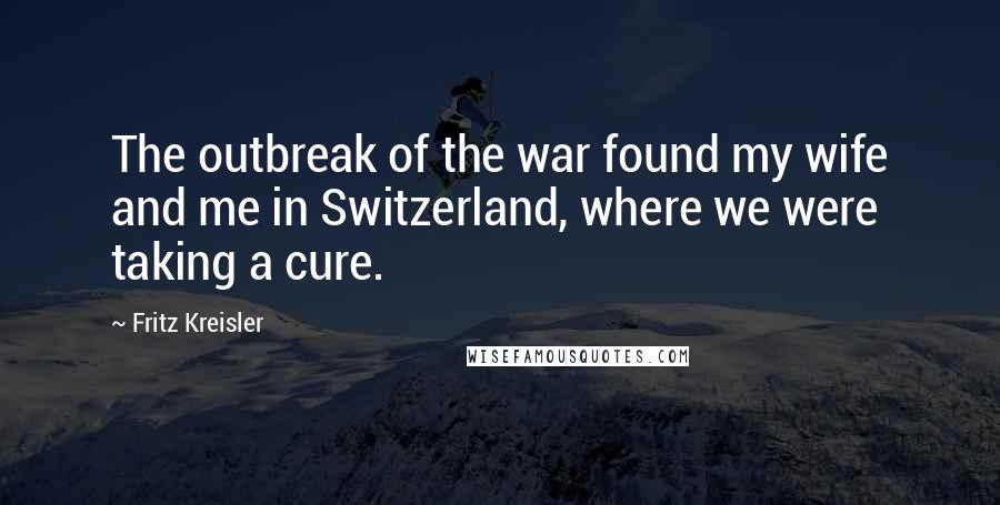 Fritz Kreisler quotes: The outbreak of the war found my wife and me in Switzerland, where we were taking a cure.