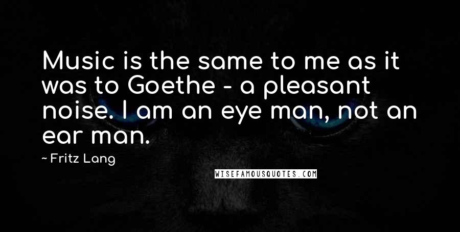Fritz Lang quotes: Music is the same to me as it was to Goethe - a pleasant noise. I am an eye man, not an ear man.