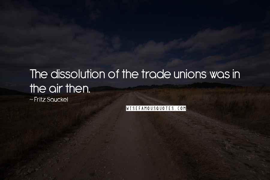 Fritz Sauckel quotes: The dissolution of the trade unions was in the air then.