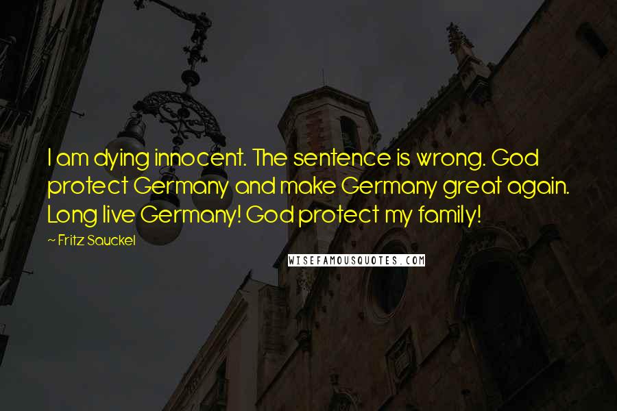 Fritz Sauckel quotes: I am dying innocent. The sentence is wrong. God protect Germany and make Germany great again. Long live Germany! God protect my family! Fritz Sauckel quotes: I am dying innocent. The sentence is wrong. God protect Germany and make Germany great again. Long live Germany! God protect my family!