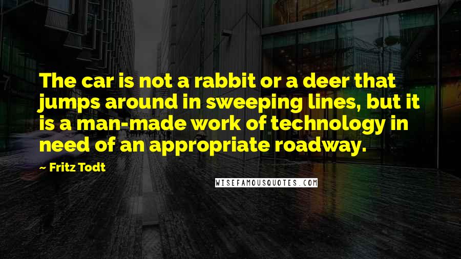 Fritz Todt quotes: The car is not a rabbit or a deer that jumps around in sweeping lines, but it is a man-made work of technology in need of an appropriate roadway.