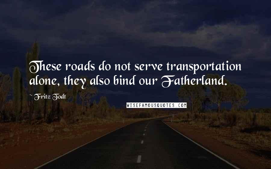 Fritz Todt quotes: These roads do not serve transportation alone, they also bind our Fatherland.