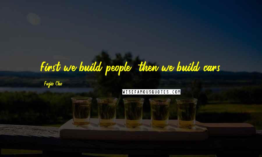 Fujio Cho quotes: First we build people, then we build cars.