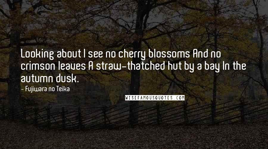 Fujiwara No Teika quotes: Looking about I see no cherry blossoms And no crimson leaves A straw-thatched hut by a bay In the autumn dusk.