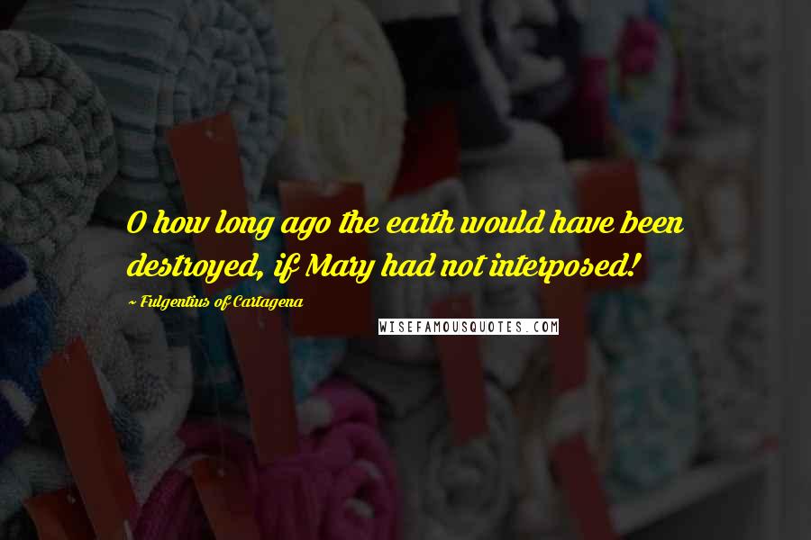 Fulgentius Of Cartagena quotes: O how long ago the earth would have been destroyed, if Mary had not interposed!