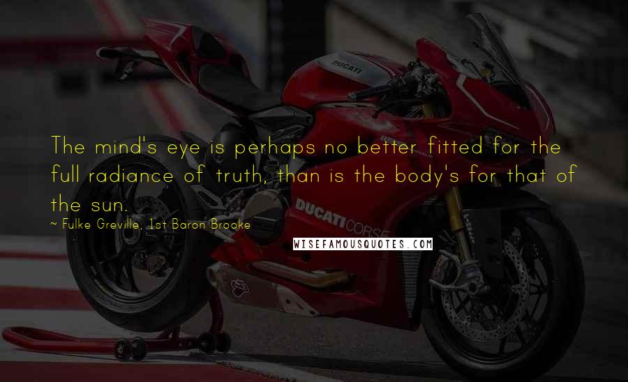 Fulke Greville, 1st Baron Brooke quotes: The mind's eye is perhaps no better fitted for the full radiance of truth, than is the body's for that of the sun.