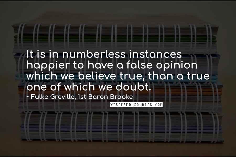 Fulke Greville, 1st Baron Brooke quotes: It is in numberless instances happier to have a false opinion which we believe true, than a true one of which we doubt. Fulke Greville, 1st Baron Brooke quotes: It is in numberless instances happier to have a false opinion which we believe true, than a true one of which we doubt.