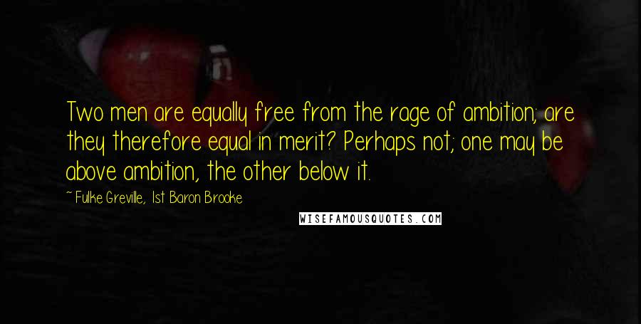 Fulke Greville, 1st Baron Brooke quotes: Two men are equally free from the rage of ambition; are they therefore equal in merit? Perhaps not; one may be above ambition, the other below it.