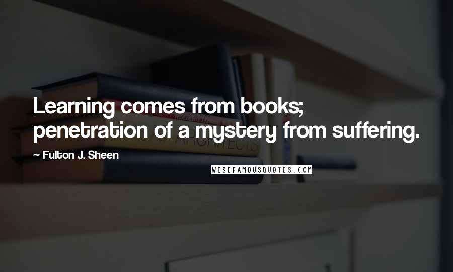 Fulton J. Sheen quotes: Learning comes from books; penetration of a mystery from suffering.