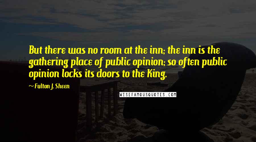 Fulton J. Sheen quotes: But there was no room at the inn; the inn is the gathering place of public opinion; so often public opinion locks its doors to the King.