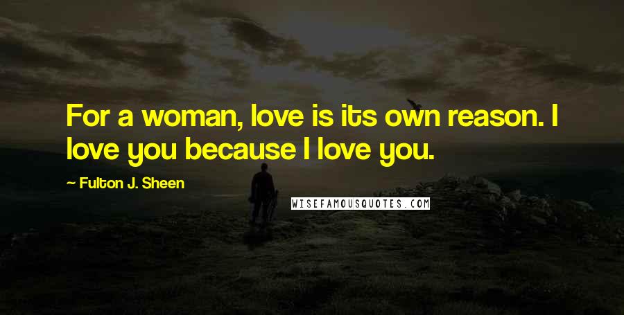 Fulton J. Sheen quotes: For a woman, love is its own reason. I love you because I love you.