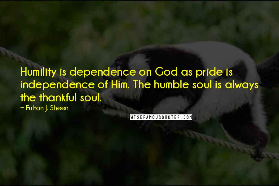 Fulton J. Sheen quotes: Humility is dependence on God as pride is independence of Him. The humble soul is always the thankful soul.