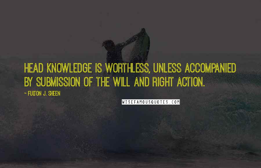 Fulton J. Sheen quotes: Head knowledge is worthless, unless accompanied by submission of the will and right action.