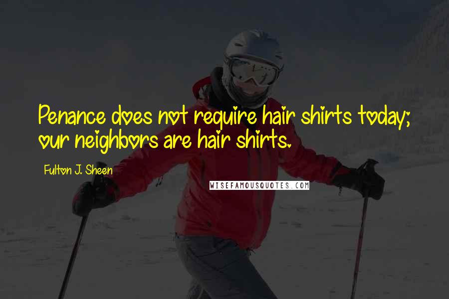 Fulton J. Sheen quotes: Penance does not require hair shirts today; our neighbors are hair shirts.