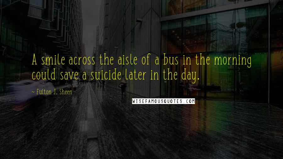 Fulton J. Sheen quotes: A smile across the aisle of a bus in the morning could save a suicide later in the day.