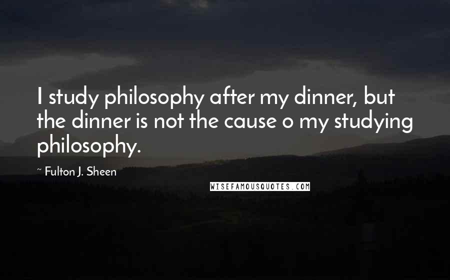 Fulton J. Sheen quotes: I study philosophy after my dinner, but the dinner is not the cause o my studying philosophy.