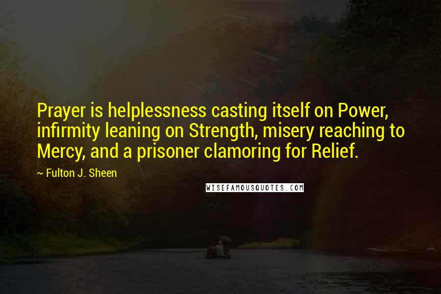 Fulton J. Sheen quotes: Prayer is helplessness casting itself on Power, infirmity leaning on Strength, misery reaching to Mercy, and a prisoner clamoring for Relief.