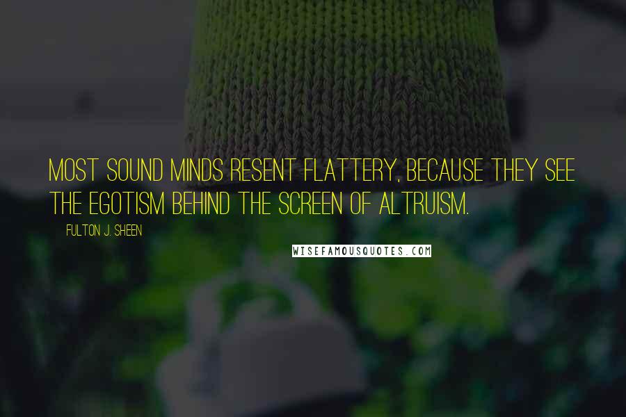 Fulton J. Sheen quotes: Most sound minds resent flattery, because they see the egotism behind the screen of altruism.