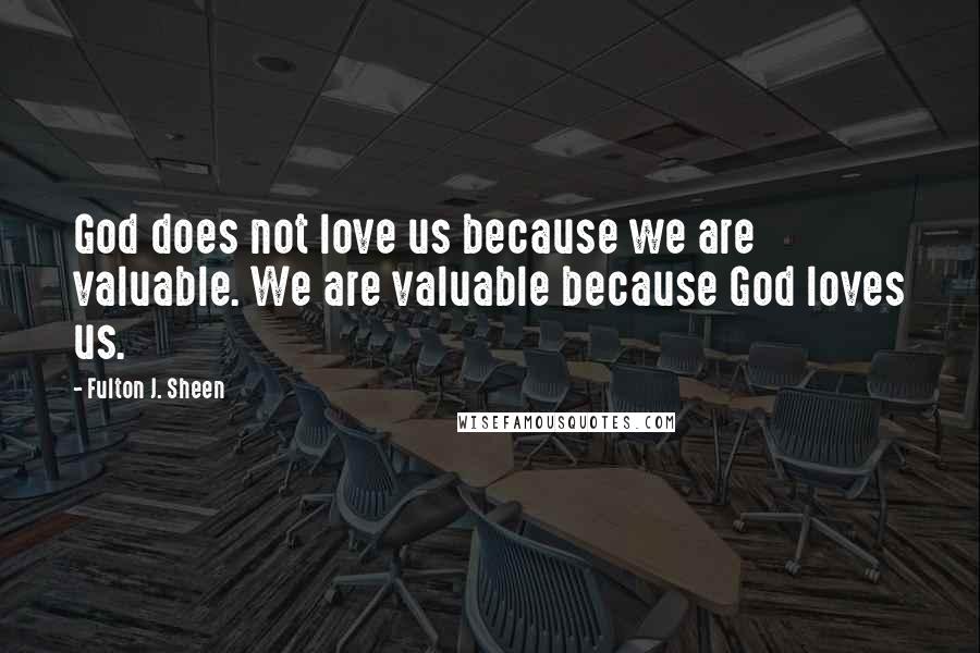 Fulton J. Sheen quotes: God does not love us because we are valuable. We are valuable because God loves us.