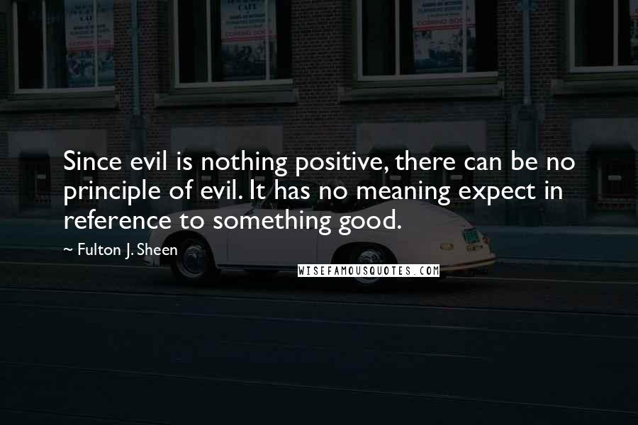 Fulton J. Sheen quotes: Since evil is nothing positive, there can be no principle of evil. It has no meaning expect in reference to something good.