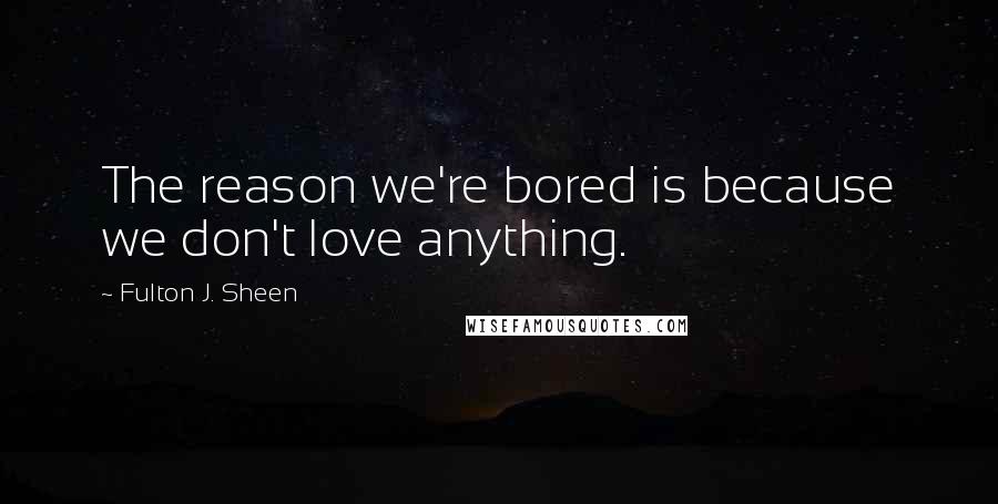 Fulton J. Sheen quotes: The reason we're bored is because we don't love anything.