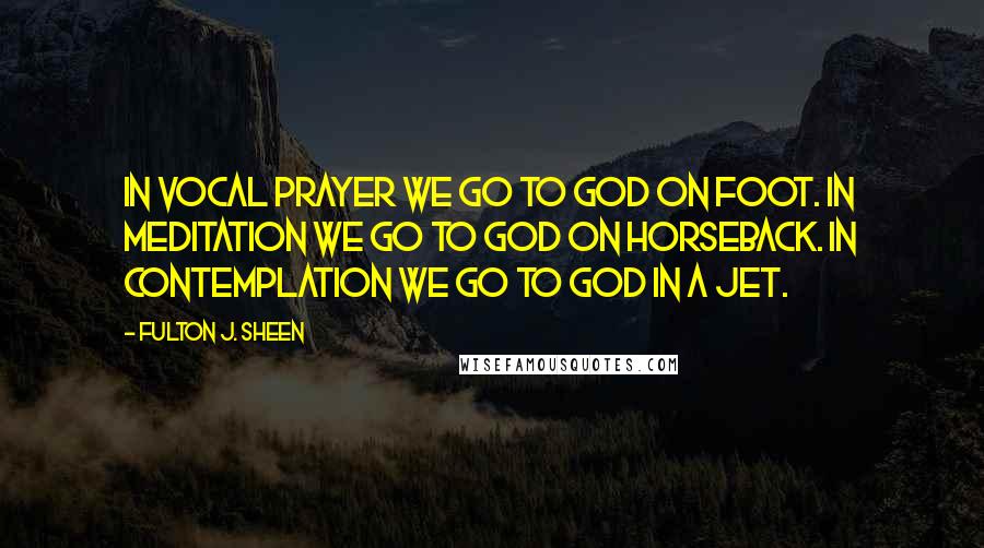 Fulton J. Sheen quotes: In vocal prayer we go to God on foot. In meditation we go to God on horseback. In contemplation we go to God in a jet.