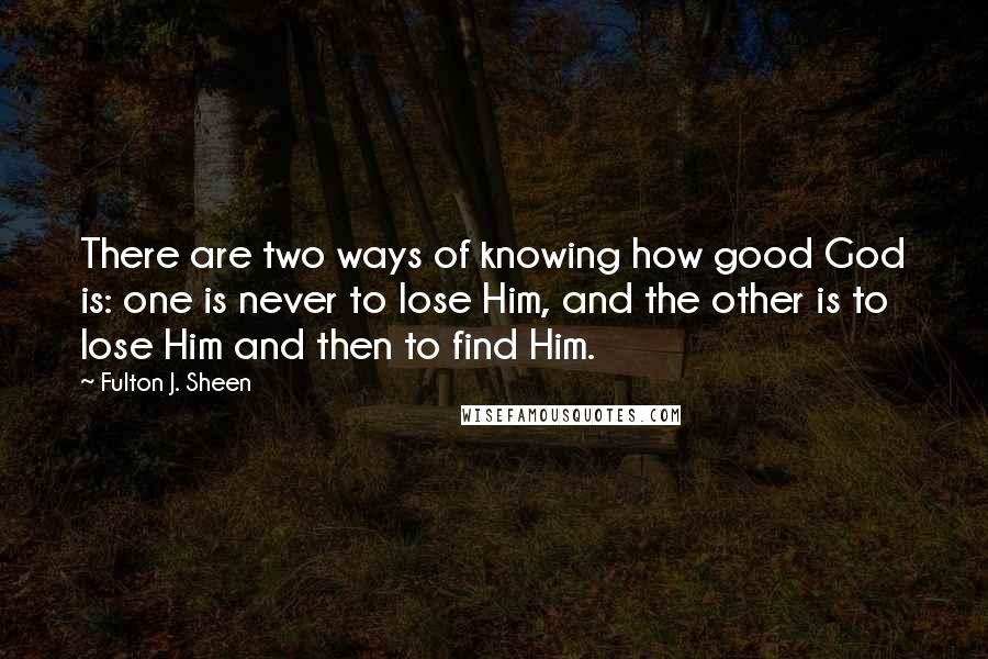 Fulton J. Sheen quotes: There are two ways of knowing how good God is: one is never to lose Him, and the other is to lose Him and then to find Him.