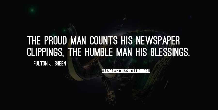 Fulton J. Sheen quotes: The proud man counts his newspaper clippings, the humble man his blessings.