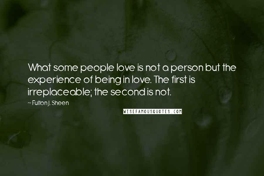 Fulton J. Sheen quotes: What some people love is not a person but the experience of being in love. The first is irreplaceable; the second is not.