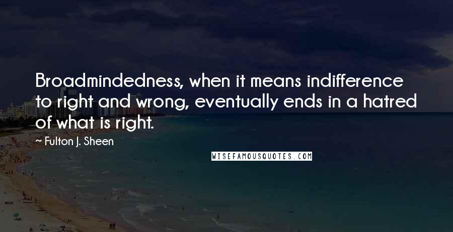 Fulton J. Sheen quotes: Broadmindedness, when it means indifference to right and wrong, eventually ends in a hatred of what is right.