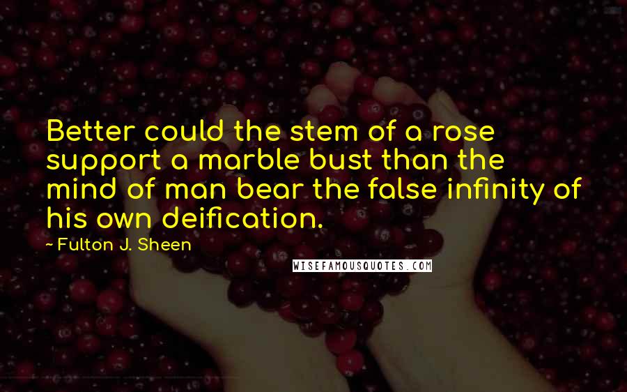 Fulton J. Sheen quotes: Better could the stem of a rose support a marble bust than the mind of man bear the false infinity of his own deification.