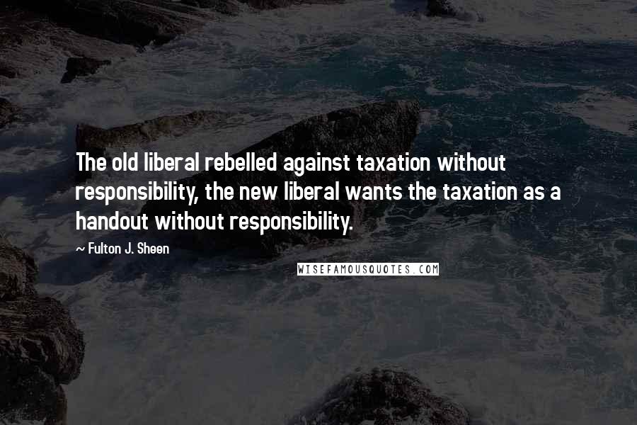 Fulton J. Sheen quotes: The old liberal rebelled against taxation without responsibility, the new liberal wants the taxation as a handout without responsibility.