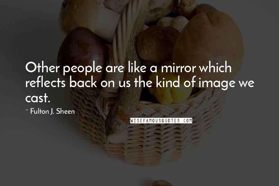 Fulton J. Sheen quotes: Other people are like a mirror which reflects back on us the kind of image we cast.