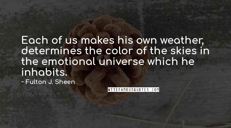 Fulton J. Sheen quotes: Each of us makes his own weather, determines the color of the skies in the emotional universe which he inhabits.