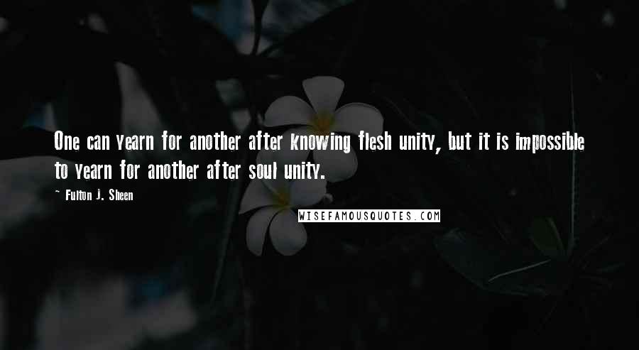 Fulton J. Sheen quotes: One can yearn for another after knowing flesh unity, but it is impossible to yearn for another after soul unity.