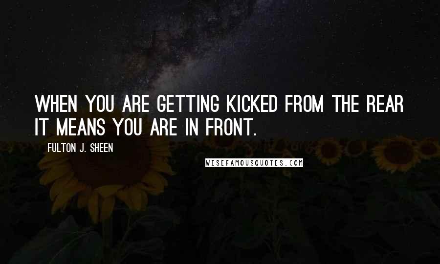 Fulton J. Sheen quotes: When you are getting kicked from the rear it means you are in front.