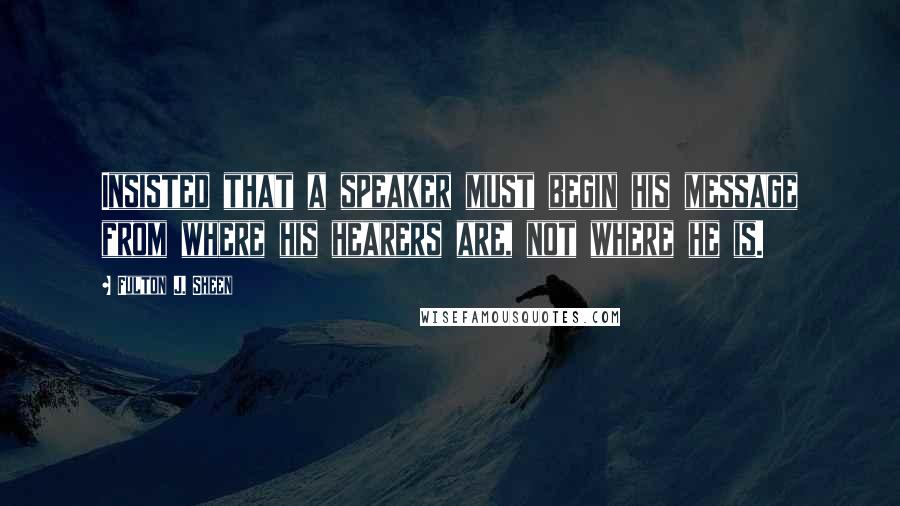 Fulton J. Sheen quotes: Insisted that a speaker must begin his message from where his hearers are, not where he is.