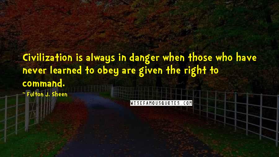 Fulton J. Sheen quotes: Civilization is always in danger when those who have never learned to obey are given the right to command.