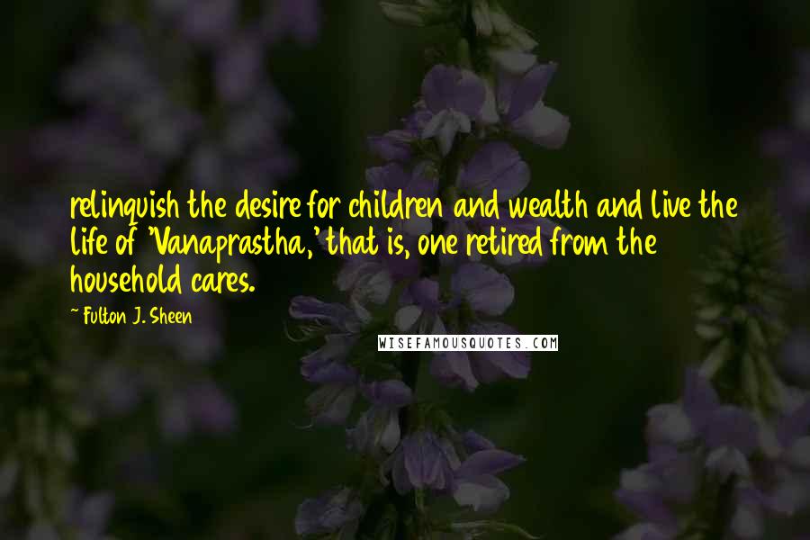 Fulton J. Sheen quotes: relinquish the desire for children and wealth and live the life of 'Vanaprastha,' that is, one retired from the household cares.