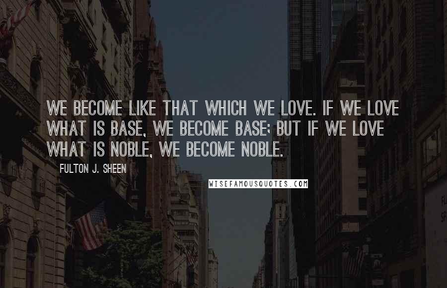 Fulton J. Sheen quotes: We become like that which we love. If we love what is base, we become base; but if we love what is noble, we become noble.