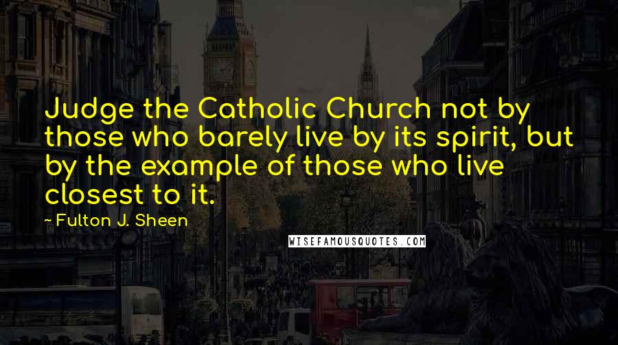 Fulton J. Sheen quotes: Judge the Catholic Church not by those who barely live by its spirit, but by the example of those who live closest to it.