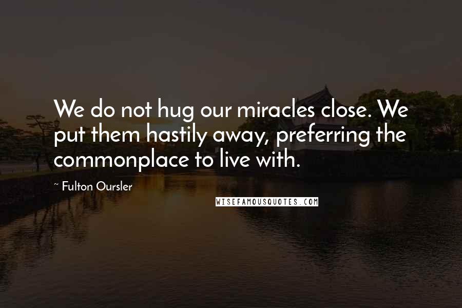 Fulton Oursler quotes: We do not hug our miracles close. We put them hastily away, preferring the commonplace to live with.