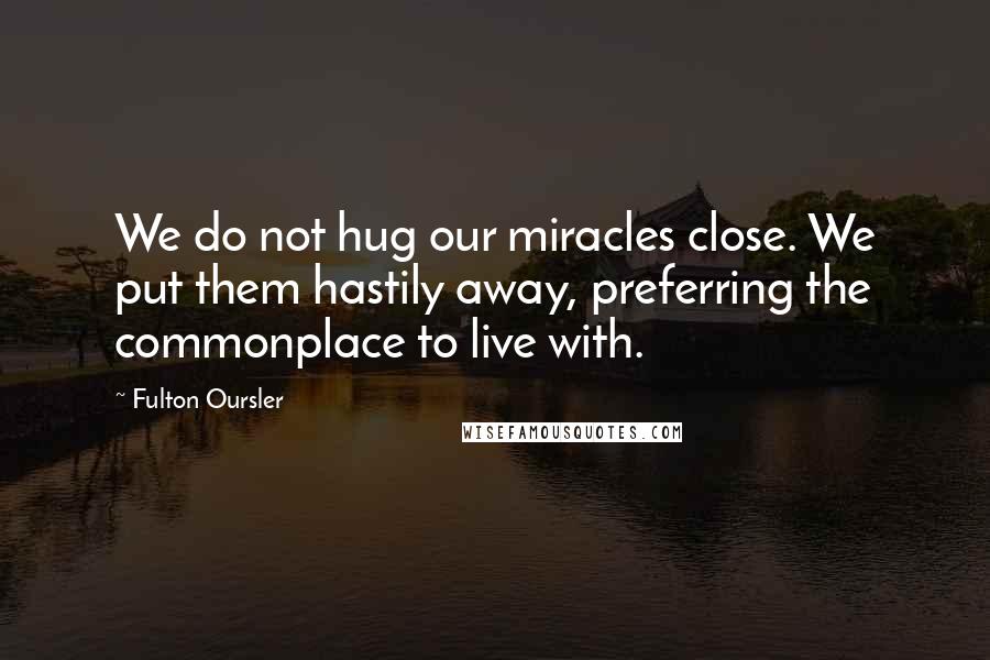Fulton Oursler quotes: We do not hug our miracles close. We put them hastily away, preferring the commonplace to live with. Fulton Oursler quotes: We do not hug our miracles close. We put them hastily away, preferring the commonplace to live with.