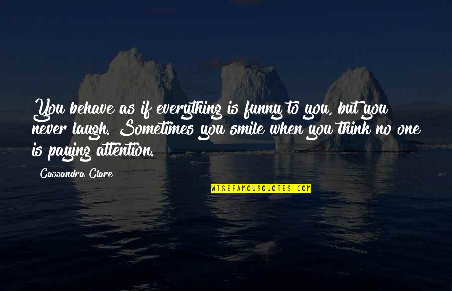 Funny Attention Quotes By Cassandra Clare: You behave as if everything is funny to Funny Attention Quotes By Cassandra Clare: You behave as if everything is funny to